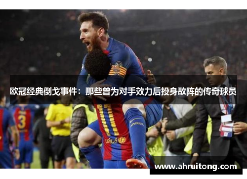 欧冠经典倒戈事件：那些曾为对手效力后投身敌阵的传奇球员